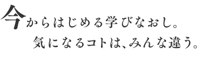 今からはじめる学びなおし。気になるコトは、みんな違う。